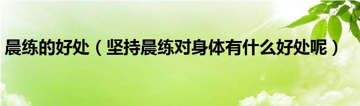 晨练的好处（坚持晨练对身体有什么好处呢）