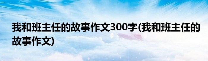 我和班主任的故事作文300字(我和班主任的故事作文)