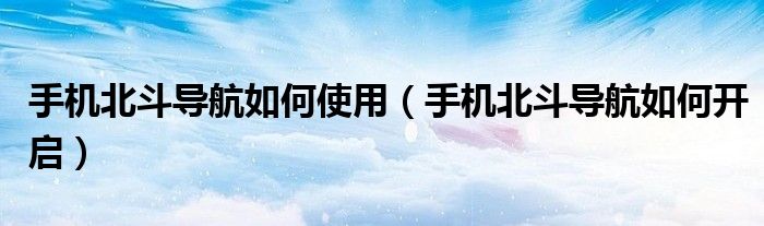 手机北斗导航如何使用（手机北斗导航如何开启）