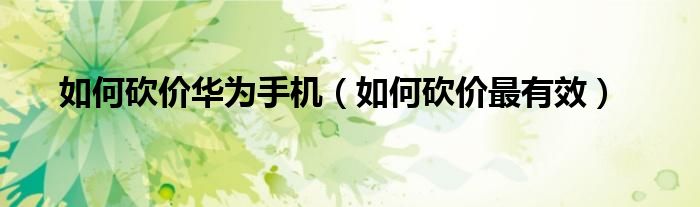 如何砍价华为手机（如何砍价最有效）