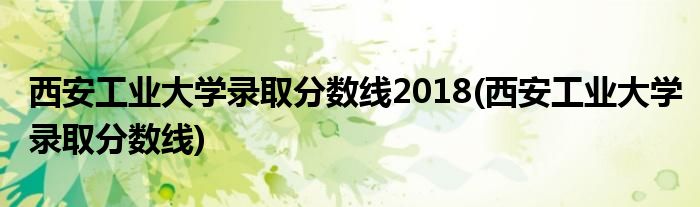 西安工业大学录取分数线2018(西安工业大学录取分数线)