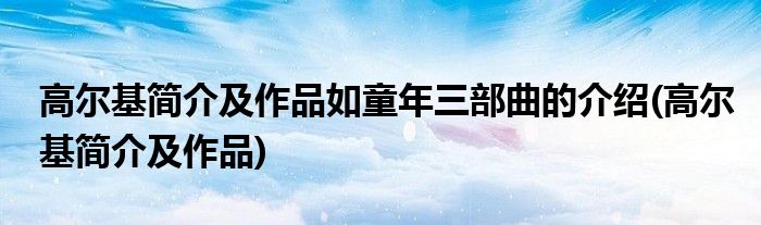 高尔基简介及作品如童年三部曲的介绍(高尔基简介及作品)