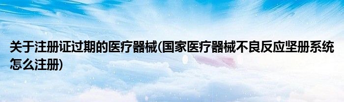 关于注册证过期的医疗器械(医疗器械不良反应坚册系统怎么注册)