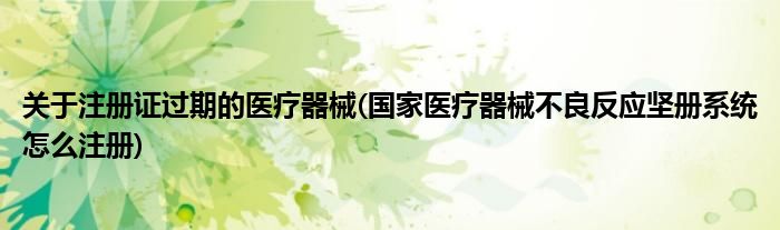 关于注册证过期的医疗器械(医疗器械不良反应坚册系统怎么注册)