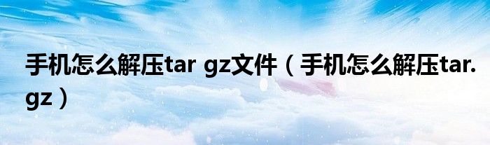 手机怎么解压tar gz文件（手机怎么解压tar.gz）