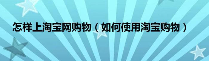 怎样上淘宝网购物（如何使用淘宝购物）
