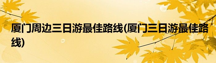 厦门周边三日游更佳路线(厦门三日游更佳路线)