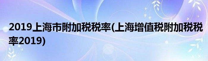 2019上海市附加税税率(上海增值税附加税税率2019)
