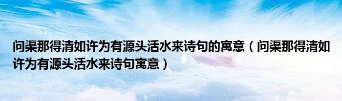 问渠那得清如许为有源头活水来诗句的寓意（问渠那得清如许为有源头活水来诗句寓意）