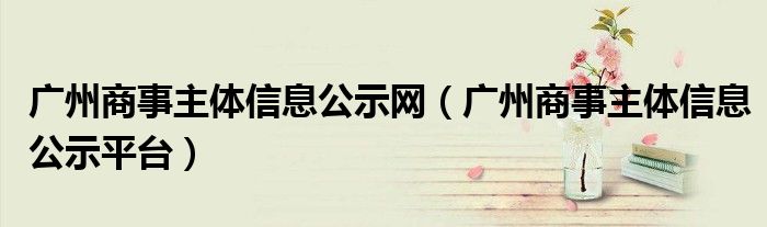 广州商事主体信息公示网（广州商事主体信息公示平台）