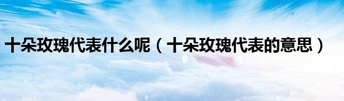 十朵玫瑰代表什么呢（十朵玫瑰代表的意思）