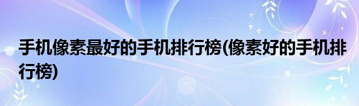 手机像素更好的手机排行榜(像素好的手机排行榜)
