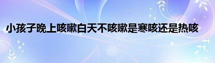 小孩子晚上咳嗽白天不咳嗽是寒咳还是热咳