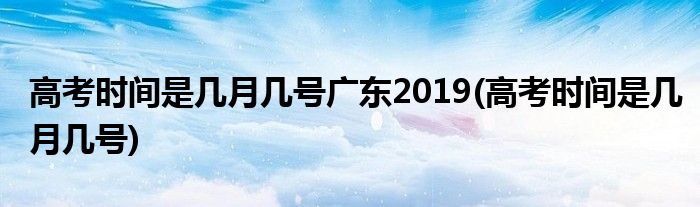 高考时间是几月几号广东2019(高考时间是几月几号)