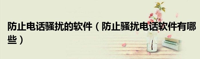 防止电话骚扰的软件（防止骚扰电话软件有哪些）