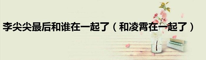 李尖尖最后和谁在一起了（和凌霄在一起了）