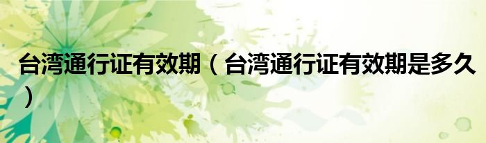 台湾通行证有效期（台湾通行证有效期是多久）