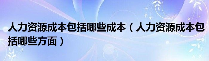 人力资源成本包括哪些成本（人力资源成本包括哪些方面）