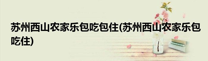 苏州西山农家乐包吃包住(苏州西山农家乐包吃住)