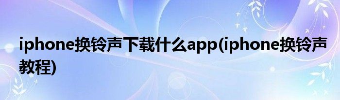 iphone换铃声下载什么app(iphone换铃声教程)
