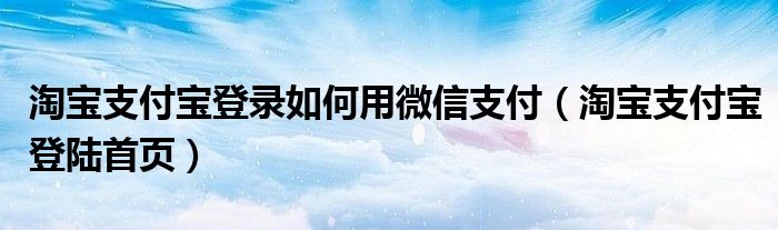 淘宝支付宝登录如何用微信支付（淘宝支付宝登陆首页）