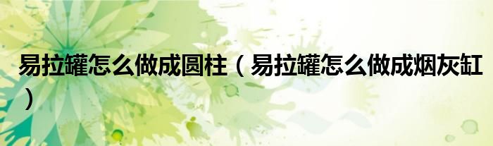 易拉罐怎么做成圆柱（易拉罐怎么做成烟灰缸）