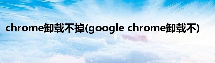chrome卸载不掉(google chrome卸载不)