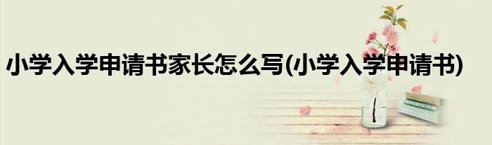 小学入学申请书家长怎么写(小学入学申请书)