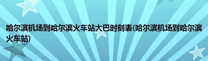 哈尔滨机场到哈尔滨火车站大巴时刻表(哈尔滨机场到哈尔滨火车站)