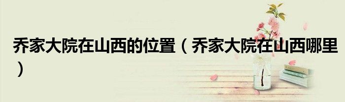 乔家大院在山西的位置（乔家大院在山西哪里）