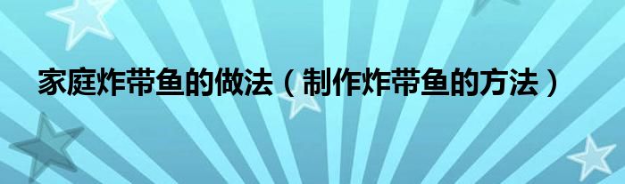 家庭炸带鱼的做法（制作炸带鱼的方法）
