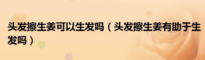 头发擦生姜可以生发吗（头发擦生姜有助于生发吗）