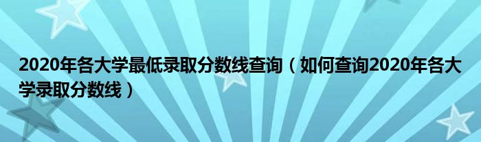 2020年各大学更低录取分数线查询（如何查询2020年各大学录取分数线）