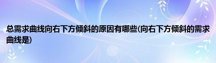 总需求曲线向右下方倾斜的原因有哪些(向右下方倾斜的需求曲线是)