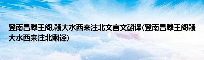登南昌滕王阁,赣大水西来注北文言文翻译(登南昌滕王阁赣大水西来注北翻译)