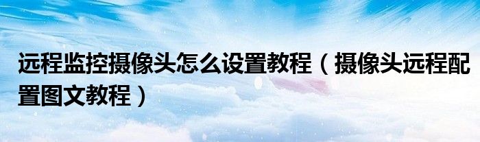 远程监控摄像头怎么设置教程（摄像头远程配置图文教程）