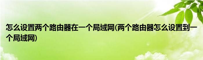 怎么设置两个路由器在一个局域网(两个路由器怎么设置到一个局域网)