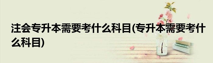 注会专升本需要考什么科目(专升本需要考什么科目)