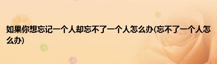 如果你想忘记一个人却忘不了一个人怎么办(忘不了一个人怎么办)