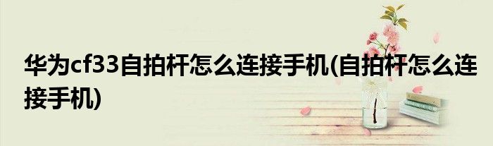 华为cf33自拍杆怎么连接手机(自拍杆怎么连接手机)
