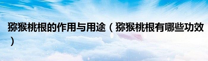 猕猴桃根的作用与用途（猕猴桃根有哪些功效）