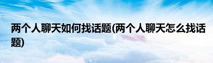 两个人聊天如何找话题(两个人聊天怎么找话题)