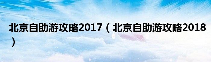 北京自助游攻略2017（北京自助游攻略2018）