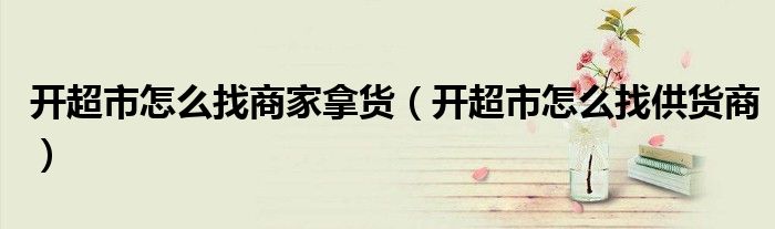 开超市怎么找商家拿货（开超市怎么找供货商）