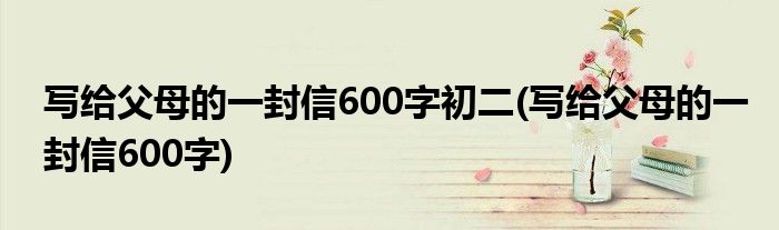 写给父母的一封信600字初二(写给父母的一封信600字)