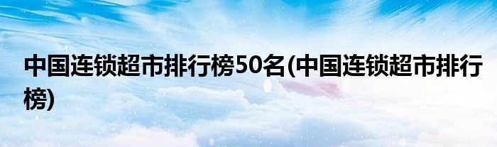 中国连锁超市排行榜50名(中国连锁超市排行榜)
