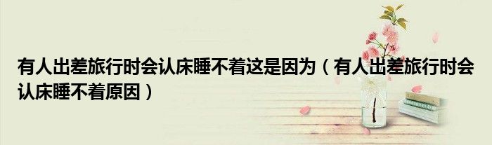 有人出差旅行时会认床睡不着这是因为（有人出差旅行时会认床睡不着原因）