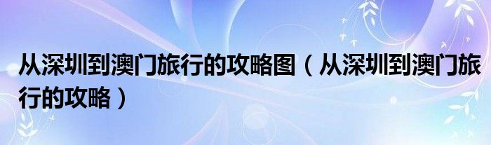 从深圳到澳门旅行的攻略图（从深圳到澳门旅行的攻略）