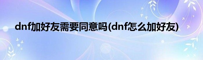 dnf加好友需要同意吗(dnf怎么加好友)