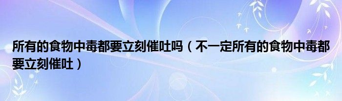 所有的食物中毒都要立刻催吐吗（不一定所有的食物中毒都要立刻催吐）